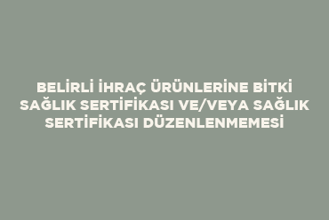 Belirli İhraç Ürünlerine Bitki Sağlık Sertifikası ve/veya Sağlık Sertifikası Düzenlenmemesi