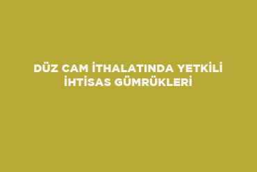 Düz Cam İthalatında Yetkili İhtisas Gümrükleri