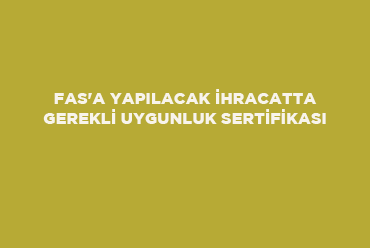 Fas'a Yapılacak İhracatta Gerekli Uygunluk Sertifikası