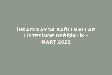 İhracı Kayda Bağlı Mallar Listesinde Değişiklik - Mart 2022