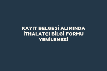 Kayıt Belgesi Alımında İthalatçı Bilgi Formu Yenilemesi