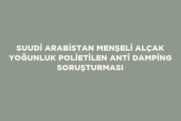 Suudi Arabistan Menşeli Alçak Yoğunluk Polietilen Anti Damping Soruşturması